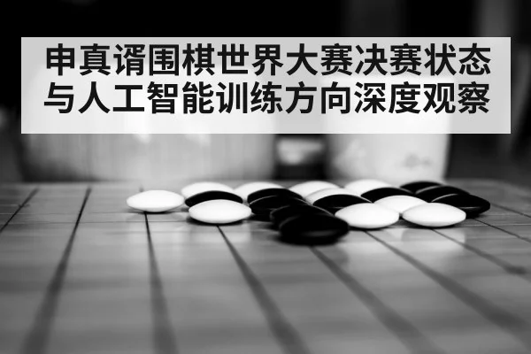 申真谞围棋世界大赛决赛状态与人工智能训练方向深度观察